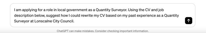 Screenshot of a ChatGPT prompt box containing the text "I am applying for a role in local government as a Quantity Surveyor. Using the CV and job description below, suggest how I could rewrite my CV based on my past experience as a Quantity Surveyor at Lonscalne City Council."