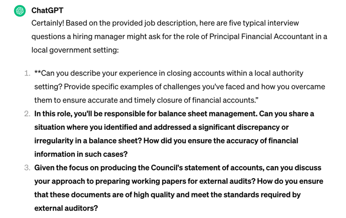 Screenshot of a ChatGPT response. Text: Certainly! Based on the provided job description, here are five typical interview questions a hiring manager might ask for the role of Principal Financial Accountant in a local government setting:  **Can you describe your experience in closing accounts within a local authority setting? Provide specific examples of challenges you've faced and how you overcame them to ensure accurate and timely closure of financial accounts.”  In this role, you'll be responsible for balance sheet management. Can you share a situation where you identified and addressed a significant discrepancy or irregularity in a balance sheet? How did you ensure the accuracy of financial information in such cases?  Given the focus on producing the Council's statement of accounts, can you discuss your approach to preparing working papers for external audits? How do you ensure that these documents are of high quality and meet the standards required by external auditors?